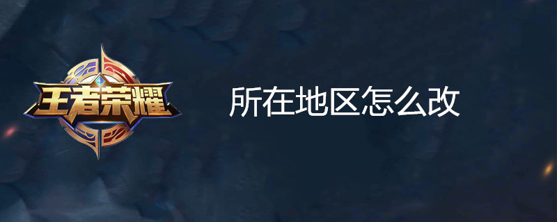 王者荣耀怎么更改所在地区 所在地区改动方法一览
