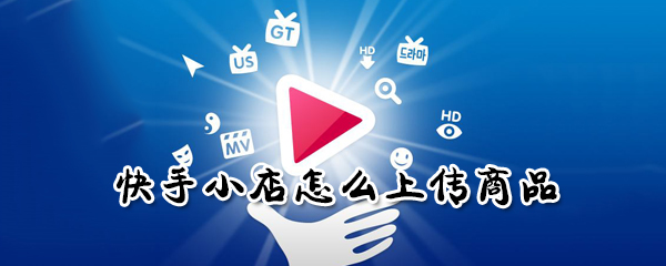快手小店如何上传商品？快手小店上传商品方法介绍