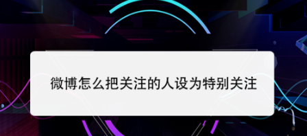 微博如何把关注的人设为特别关注
