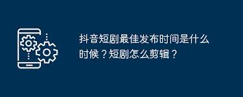 抖音短剧什么时候发布效果最佳